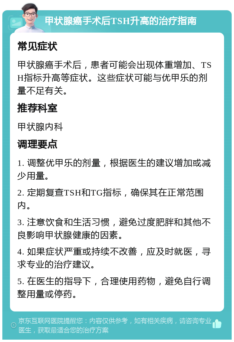 甲状腺癌手术后TSH升高的治疗指南 常见症状 甲状腺癌手术后，患者可能会出现体重增加、TSH指标升高等症状。这些症状可能与优甲乐的剂量不足有关。 推荐科室 甲状腺内科 调理要点 1. 调整优甲乐的剂量，根据医生的建议增加或减少用量。 2. 定期复查TSH和TG指标，确保其在正常范围内。 3. 注意饮食和生活习惯，避免过度肥胖和其他不良影响甲状腺健康的因素。 4. 如果症状严重或持续不改善，应及时就医，寻求专业的治疗建议。 5. 在医生的指导下，合理使用药物，避免自行调整用量或停药。