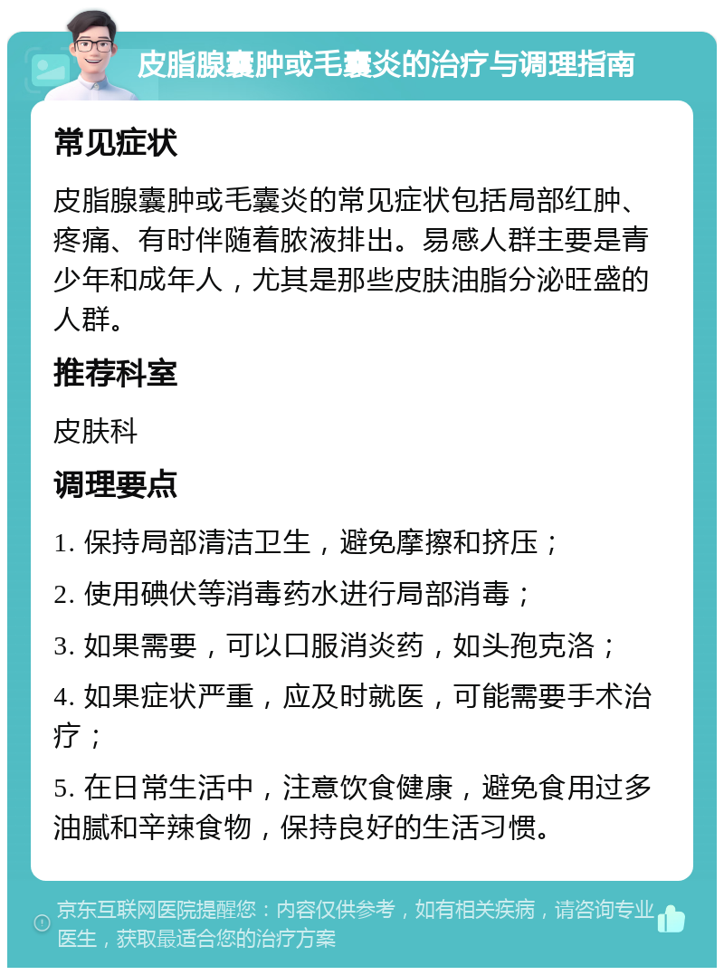 皮脂腺囊肿或毛囊炎的治疗与调理指南 常见症状 皮脂腺囊肿或毛囊炎的常见症状包括局部红肿、疼痛、有时伴随着脓液排出。易感人群主要是青少年和成年人，尤其是那些皮肤油脂分泌旺盛的人群。 推荐科室 皮肤科 调理要点 1. 保持局部清洁卫生，避免摩擦和挤压； 2. 使用碘伏等消毒药水进行局部消毒； 3. 如果需要，可以口服消炎药，如头孢克洛； 4. 如果症状严重，应及时就医，可能需要手术治疗； 5. 在日常生活中，注意饮食健康，避免食用过多油腻和辛辣食物，保持良好的生活习惯。