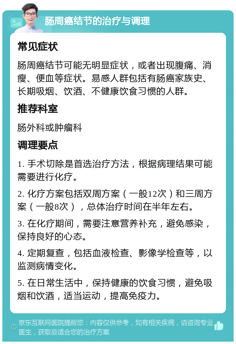 肠周癌结节的治疗与调理 常见症状 肠周癌结节可能无明显症状，或者出现腹痛、消瘦、便血等症状。易感人群包括有肠癌家族史、长期吸烟、饮酒、不健康饮食习惯的人群。 推荐科室 肠外科或肿瘤科 调理要点 1. 手术切除是首选治疗方法，根据病理结果可能需要进行化疗。 2. 化疗方案包括双周方案（一般12次）和三周方案（一般8次），总体治疗时间在半年左右。 3. 在化疗期间，需要注意营养补充，避免感染，保持良好的心态。 4. 定期复查，包括血液检查、影像学检查等，以监测病情变化。 5. 在日常生活中，保持健康的饮食习惯，避免吸烟和饮酒，适当运动，提高免疫力。