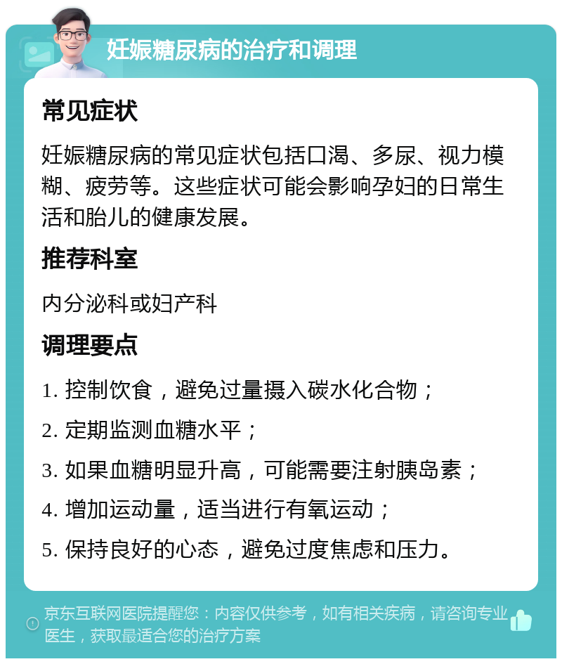 妊娠糖尿病的治疗和调理 常见症状 妊娠糖尿病的常见症状包括口渴、多尿、视力模糊、疲劳等。这些症状可能会影响孕妇的日常生活和胎儿的健康发展。 推荐科室 内分泌科或妇产科 调理要点 1. 控制饮食，避免过量摄入碳水化合物； 2. 定期监测血糖水平； 3. 如果血糖明显升高，可能需要注射胰岛素； 4. 增加运动量，适当进行有氧运动； 5. 保持良好的心态，避免过度焦虑和压力。