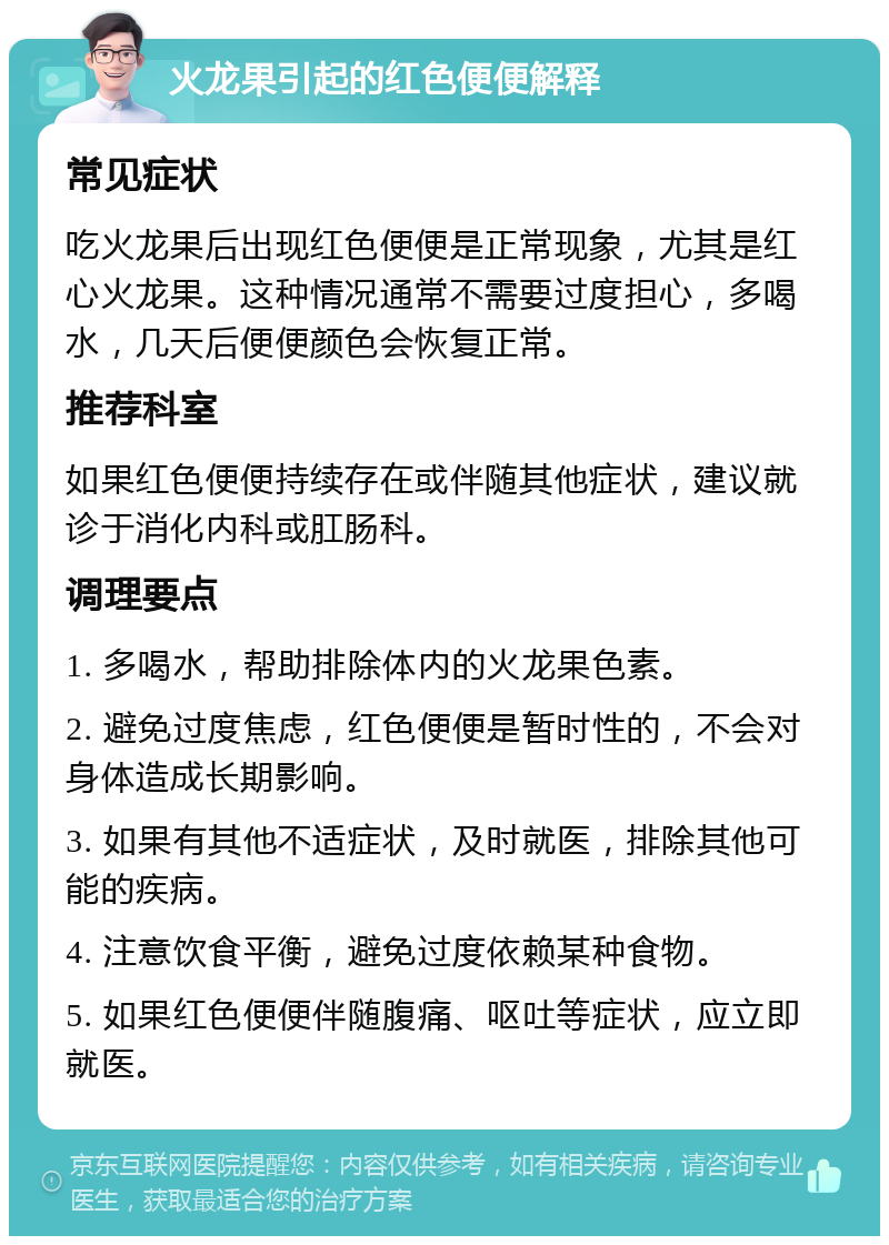 火龙果引起的红色便便解释 常见症状 吃火龙果后出现红色便便是正常现象，尤其是红心火龙果。这种情况通常不需要过度担心，多喝水，几天后便便颜色会恢复正常。 推荐科室 如果红色便便持续存在或伴随其他症状，建议就诊于消化内科或肛肠科。 调理要点 1. 多喝水，帮助排除体内的火龙果色素。 2. 避免过度焦虑，红色便便是暂时性的，不会对身体造成长期影响。 3. 如果有其他不适症状，及时就医，排除其他可能的疾病。 4. 注意饮食平衡，避免过度依赖某种食物。 5. 如果红色便便伴随腹痛、呕吐等症状，应立即就医。