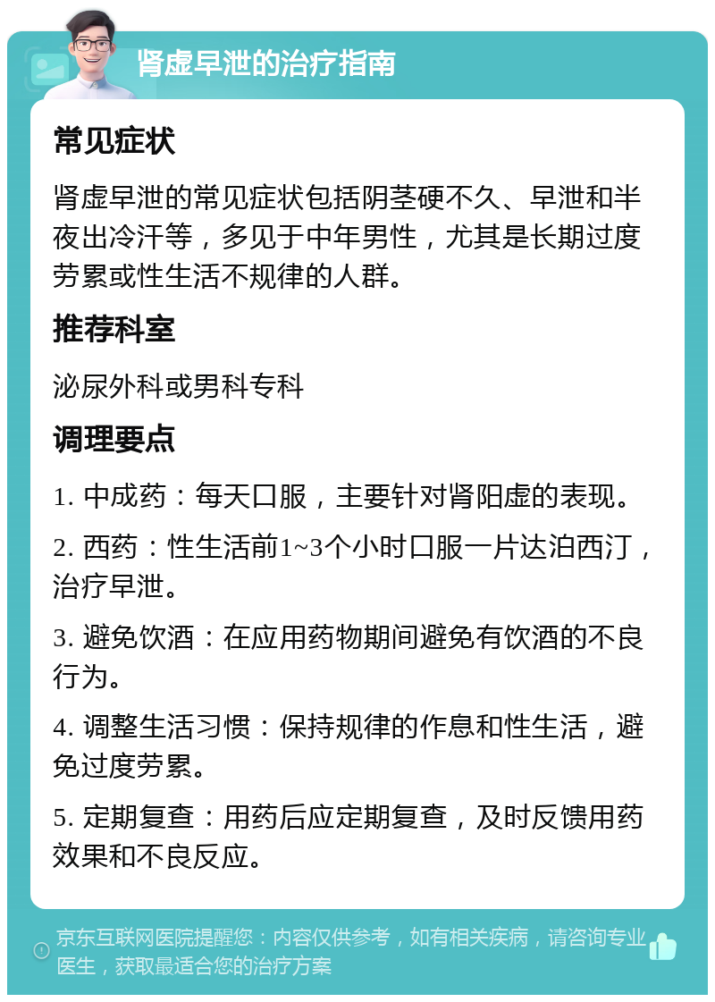 肾虚早泄的治疗指南 常见症状 肾虚早泄的常见症状包括阴茎硬不久、早泄和半夜出冷汗等，多见于中年男性，尤其是长期过度劳累或性生活不规律的人群。 推荐科室 泌尿外科或男科专科 调理要点 1. 中成药：每天口服，主要针对肾阳虚的表现。 2. 西药：性生活前1~3个小时口服一片达泊西汀，治疗早泄。 3. 避免饮酒：在应用药物期间避免有饮酒的不良行为。 4. 调整生活习惯：保持规律的作息和性生活，避免过度劳累。 5. 定期复查：用药后应定期复查，及时反馈用药效果和不良反应。