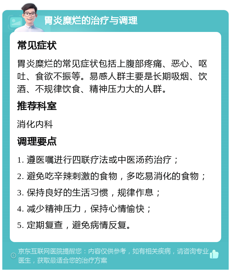 胃炎糜烂的治疗与调理 常见症状 胃炎糜烂的常见症状包括上腹部疼痛、恶心、呕吐、食欲不振等。易感人群主要是长期吸烟、饮酒、不规律饮食、精神压力大的人群。 推荐科室 消化内科 调理要点 1. 遵医嘱进行四联疗法或中医汤药治疗； 2. 避免吃辛辣刺激的食物，多吃易消化的食物； 3. 保持良好的生活习惯，规律作息； 4. 减少精神压力，保持心情愉快； 5. 定期复查，避免病情反复。