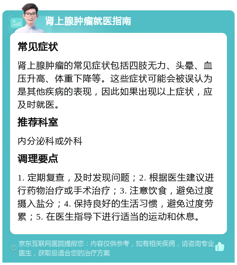 肾上腺肿瘤就医指南 常见症状 肾上腺肿瘤的常见症状包括四肢无力、头晕、血压升高、体重下降等。这些症状可能会被误认为是其他疾病的表现，因此如果出现以上症状，应及时就医。 推荐科室 内分泌科或外科 调理要点 1. 定期复查，及时发现问题；2. 根据医生建议进行药物治疗或手术治疗；3. 注意饮食，避免过度摄入盐分；4. 保持良好的生活习惯，避免过度劳累；5. 在医生指导下进行适当的运动和休息。