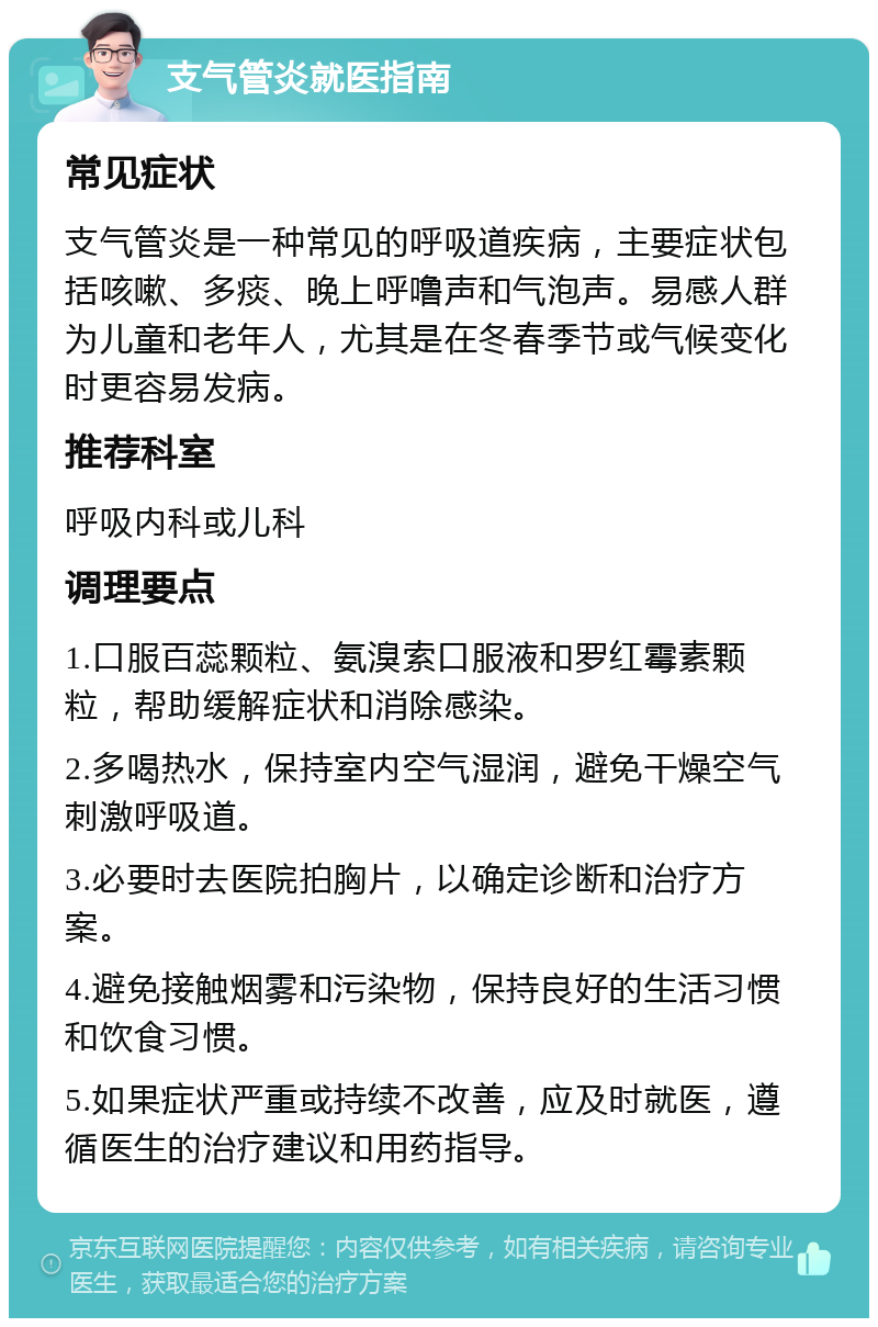 支气管炎就医指南 常见症状 支气管炎是一种常见的呼吸道疾病，主要症状包括咳嗽、多痰、晚上呼噜声和气泡声。易感人群为儿童和老年人，尤其是在冬春季节或气候变化时更容易发病。 推荐科室 呼吸内科或儿科 调理要点 1.口服百蕊颗粒、氨溴索口服液和罗红霉素颗粒，帮助缓解症状和消除感染。 2.多喝热水，保持室内空气湿润，避免干燥空气刺激呼吸道。 3.必要时去医院拍胸片，以确定诊断和治疗方案。 4.避免接触烟雾和污染物，保持良好的生活习惯和饮食习惯。 5.如果症状严重或持续不改善，应及时就医，遵循医生的治疗建议和用药指导。