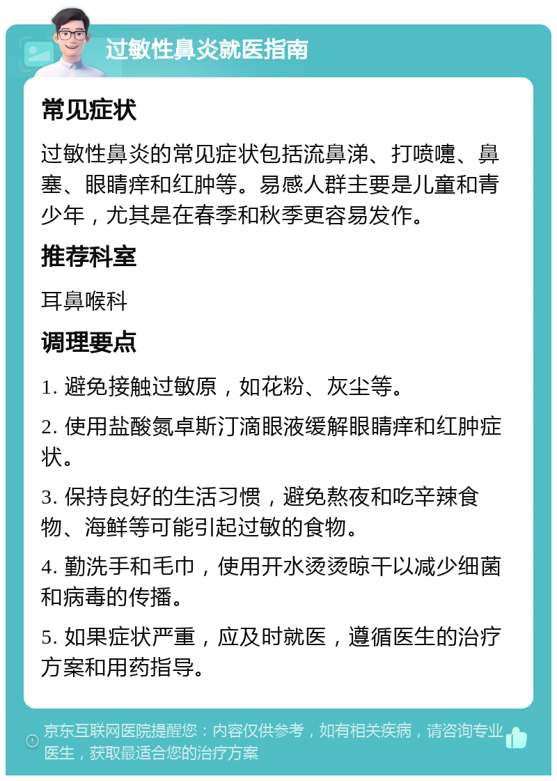 过敏性鼻炎就医指南 常见症状 过敏性鼻炎的常见症状包括流鼻涕、打喷嚏、鼻塞、眼睛痒和红肿等。易感人群主要是儿童和青少年，尤其是在春季和秋季更容易发作。 推荐科室 耳鼻喉科 调理要点 1. 避免接触过敏原，如花粉、灰尘等。 2. 使用盐酸氮卓斯汀滴眼液缓解眼睛痒和红肿症状。 3. 保持良好的生活习惯，避免熬夜和吃辛辣食物、海鲜等可能引起过敏的食物。 4. 勤洗手和毛巾，使用开水烫烫晾干以减少细菌和病毒的传播。 5. 如果症状严重，应及时就医，遵循医生的治疗方案和用药指导。