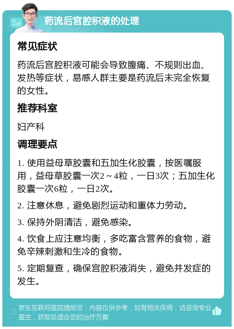 药流后宫腔积液的处理 常见症状 药流后宫腔积液可能会导致腹痛、不规则出血、发热等症状，易感人群主要是药流后未完全恢复的女性。 推荐科室 妇产科 调理要点 1. 使用益母草胶囊和五加生化胶囊，按医嘱服用，益母草胶囊一次2～4粒，一日3次；五加生化胶囊一次6粒，一日2次。 2. 注意休息，避免剧烈运动和重体力劳动。 3. 保持外阴清洁，避免感染。 4. 饮食上应注意均衡，多吃富含营养的食物，避免辛辣刺激和生冷的食物。 5. 定期复查，确保宫腔积液消失，避免并发症的发生。