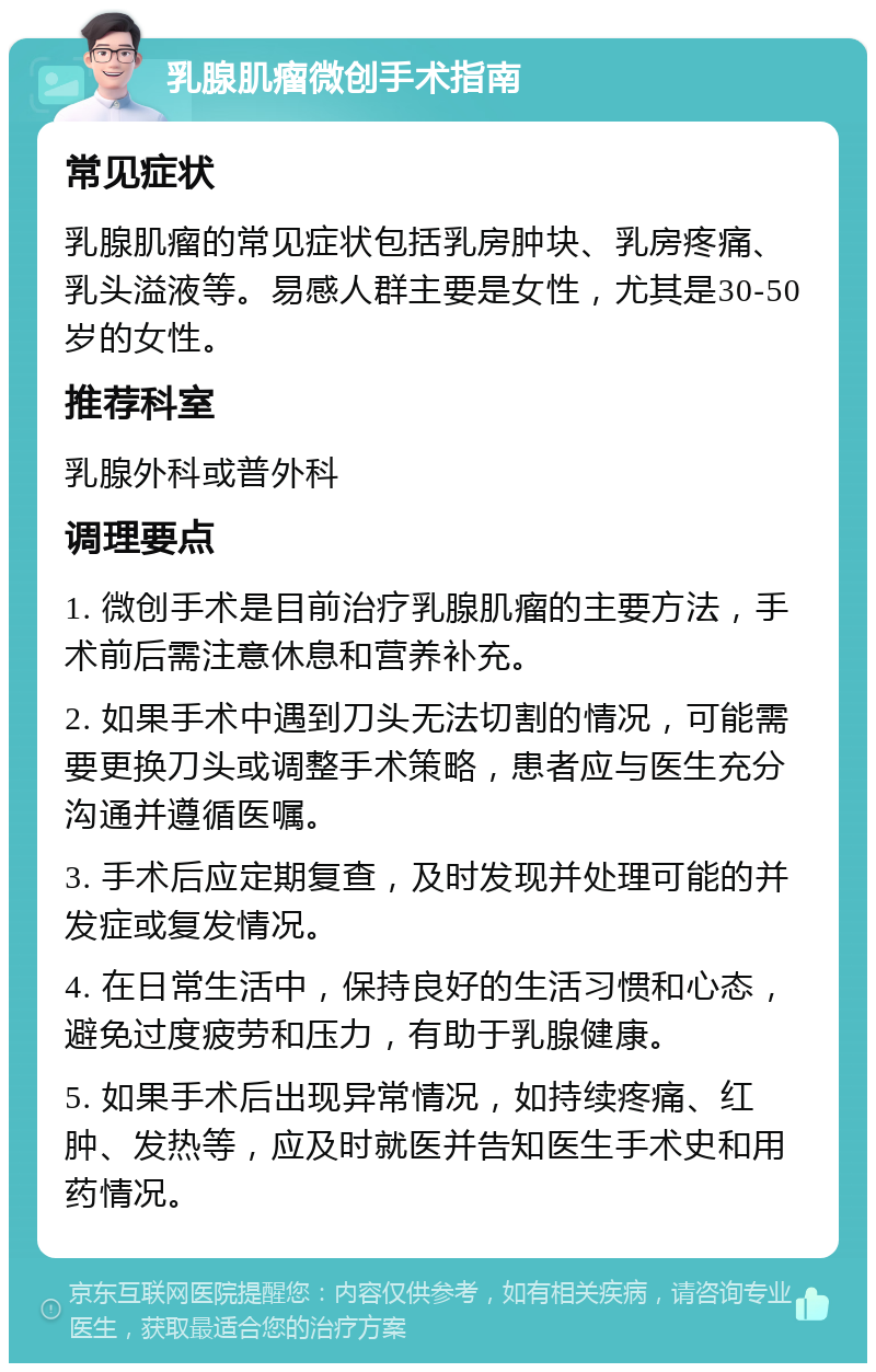 乳腺肌瘤微创手术指南 常见症状 乳腺肌瘤的常见症状包括乳房肿块、乳房疼痛、乳头溢液等。易感人群主要是女性，尤其是30-50岁的女性。 推荐科室 乳腺外科或普外科 调理要点 1. 微创手术是目前治疗乳腺肌瘤的主要方法，手术前后需注意休息和营养补充。 2. 如果手术中遇到刀头无法切割的情况，可能需要更换刀头或调整手术策略，患者应与医生充分沟通并遵循医嘱。 3. 手术后应定期复查，及时发现并处理可能的并发症或复发情况。 4. 在日常生活中，保持良好的生活习惯和心态，避免过度疲劳和压力，有助于乳腺健康。 5. 如果手术后出现异常情况，如持续疼痛、红肿、发热等，应及时就医并告知医生手术史和用药情况。