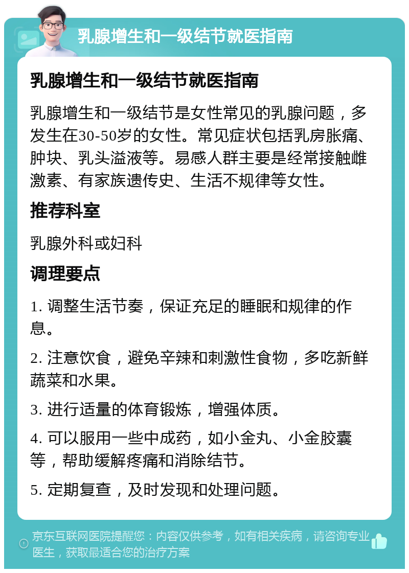 乳腺增生和一级结节就医指南 乳腺增生和一级结节就医指南 乳腺增生和一级结节是女性常见的乳腺问题，多发生在30-50岁的女性。常见症状包括乳房胀痛、肿块、乳头溢液等。易感人群主要是经常接触雌激素、有家族遗传史、生活不规律等女性。 推荐科室 乳腺外科或妇科 调理要点 1. 调整生活节奏，保证充足的睡眠和规律的作息。 2. 注意饮食，避免辛辣和刺激性食物，多吃新鲜蔬菜和水果。 3. 进行适量的体育锻炼，增强体质。 4. 可以服用一些中成药，如小金丸、小金胶囊等，帮助缓解疼痛和消除结节。 5. 定期复查，及时发现和处理问题。