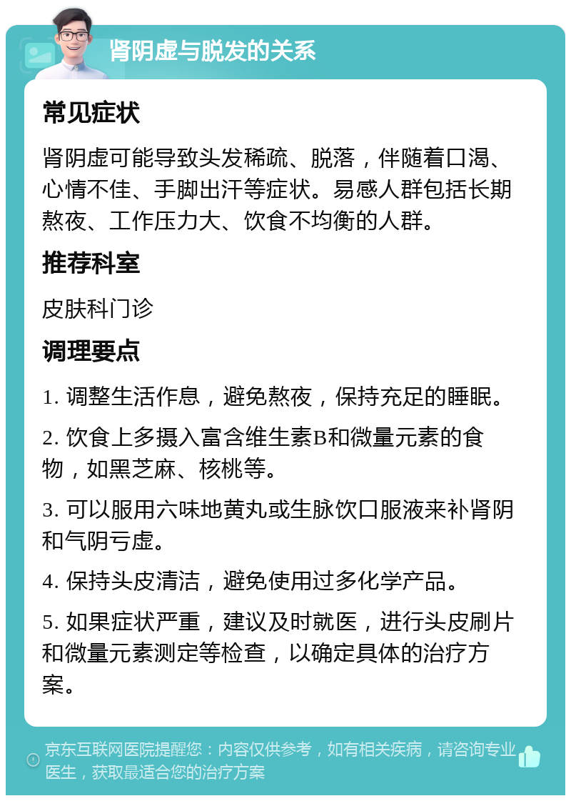 肾阴虚与脱发的关系 常见症状 肾阴虚可能导致头发稀疏、脱落，伴随着口渴、心情不佳、手脚出汗等症状。易感人群包括长期熬夜、工作压力大、饮食不均衡的人群。 推荐科室 皮肤科门诊 调理要点 1. 调整生活作息，避免熬夜，保持充足的睡眠。 2. 饮食上多摄入富含维生素B和微量元素的食物，如黑芝麻、核桃等。 3. 可以服用六味地黄丸或生脉饮口服液来补肾阴和气阴亏虚。 4. 保持头皮清洁，避免使用过多化学产品。 5. 如果症状严重，建议及时就医，进行头皮刷片和微量元素测定等检查，以确定具体的治疗方案。