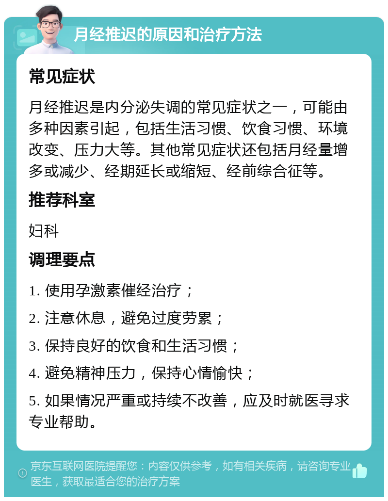 月经推迟的原因和治疗方法 常见症状 月经推迟是内分泌失调的常见症状之一，可能由多种因素引起，包括生活习惯、饮食习惯、环境改变、压力大等。其他常见症状还包括月经量增多或减少、经期延长或缩短、经前综合征等。 推荐科室 妇科 调理要点 1. 使用孕激素催经治疗； 2. 注意休息，避免过度劳累； 3. 保持良好的饮食和生活习惯； 4. 避免精神压力，保持心情愉快； 5. 如果情况严重或持续不改善，应及时就医寻求专业帮助。