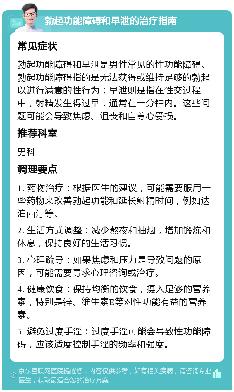 勃起功能障碍和早泄的治疗指南 常见症状 勃起功能障碍和早泄是男性常见的性功能障碍。勃起功能障碍指的是无法获得或维持足够的勃起以进行满意的性行为；早泄则是指在性交过程中，射精发生得过早，通常在一分钟内。这些问题可能会导致焦虑、沮丧和自尊心受损。 推荐科室 男科 调理要点 1. 药物治疗：根据医生的建议，可能需要服用一些药物来改善勃起功能和延长射精时间，例如达泊西汀等。 2. 生活方式调整：减少熬夜和抽烟，增加锻炼和休息，保持良好的生活习惯。 3. 心理疏导：如果焦虑和压力是导致问题的原因，可能需要寻求心理咨询或治疗。 4. 健康饮食：保持均衡的饮食，摄入足够的营养素，特别是锌、维生素E等对性功能有益的营养素。 5. 避免过度手淫：过度手淫可能会导致性功能障碍，应该适度控制手淫的频率和强度。