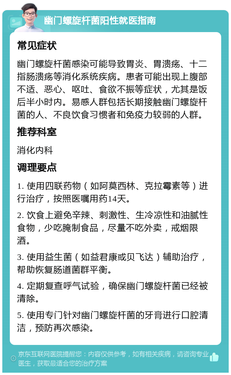 幽门螺旋杆菌阳性就医指南 常见症状 幽门螺旋杆菌感染可能导致胃炎、胃溃疡、十二指肠溃疡等消化系统疾病。患者可能出现上腹部不适、恶心、呕吐、食欲不振等症状，尤其是饭后半小时内。易感人群包括长期接触幽门螺旋杆菌的人、不良饮食习惯者和免疫力较弱的人群。 推荐科室 消化内科 调理要点 1. 使用四联药物（如阿莫西林、克拉霉素等）进行治疗，按照医嘱用药14天。 2. 饮食上避免辛辣、刺激性、生冷凉性和油腻性食物，少吃腌制食品，尽量不吃外卖，戒烟限酒。 3. 使用益生菌（如益君康或贝飞达）辅助治疗，帮助恢复肠道菌群平衡。 4. 定期复查呼气试验，确保幽门螺旋杆菌已经被清除。 5. 使用专门针对幽门螺旋杆菌的牙膏进行口腔清洁，预防再次感染。