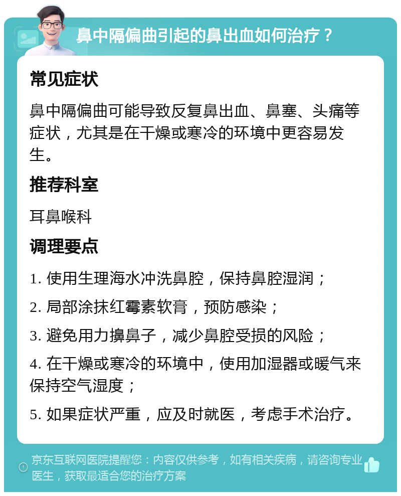 鼻中隔偏曲引起的鼻出血如何治疗？ 常见症状 鼻中隔偏曲可能导致反复鼻出血、鼻塞、头痛等症状，尤其是在干燥或寒冷的环境中更容易发生。 推荐科室 耳鼻喉科 调理要点 1. 使用生理海水冲洗鼻腔，保持鼻腔湿润； 2. 局部涂抹红霉素软膏，预防感染； 3. 避免用力擤鼻子，减少鼻腔受损的风险； 4. 在干燥或寒冷的环境中，使用加湿器或暖气来保持空气湿度； 5. 如果症状严重，应及时就医，考虑手术治疗。