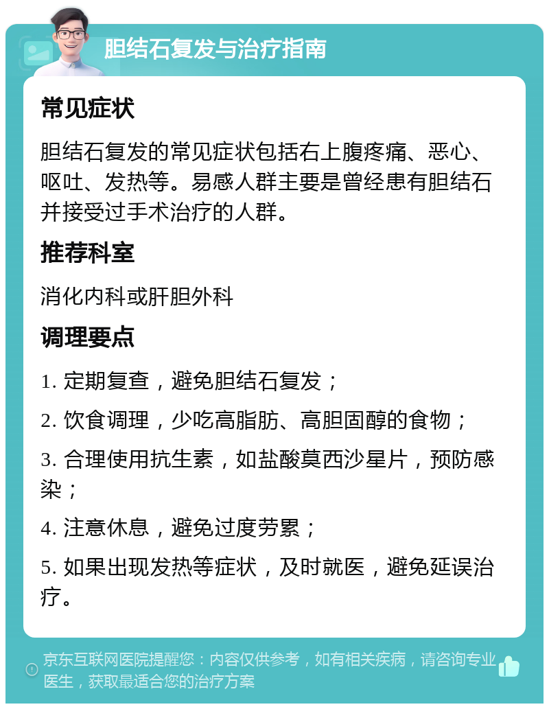 胆结石复发与治疗指南 常见症状 胆结石复发的常见症状包括右上腹疼痛、恶心、呕吐、发热等。易感人群主要是曾经患有胆结石并接受过手术治疗的人群。 推荐科室 消化内科或肝胆外科 调理要点 1. 定期复查，避免胆结石复发； 2. 饮食调理，少吃高脂肪、高胆固醇的食物； 3. 合理使用抗生素，如盐酸莫西沙星片，预防感染； 4. 注意休息，避免过度劳累； 5. 如果出现发热等症状，及时就医，避免延误治疗。