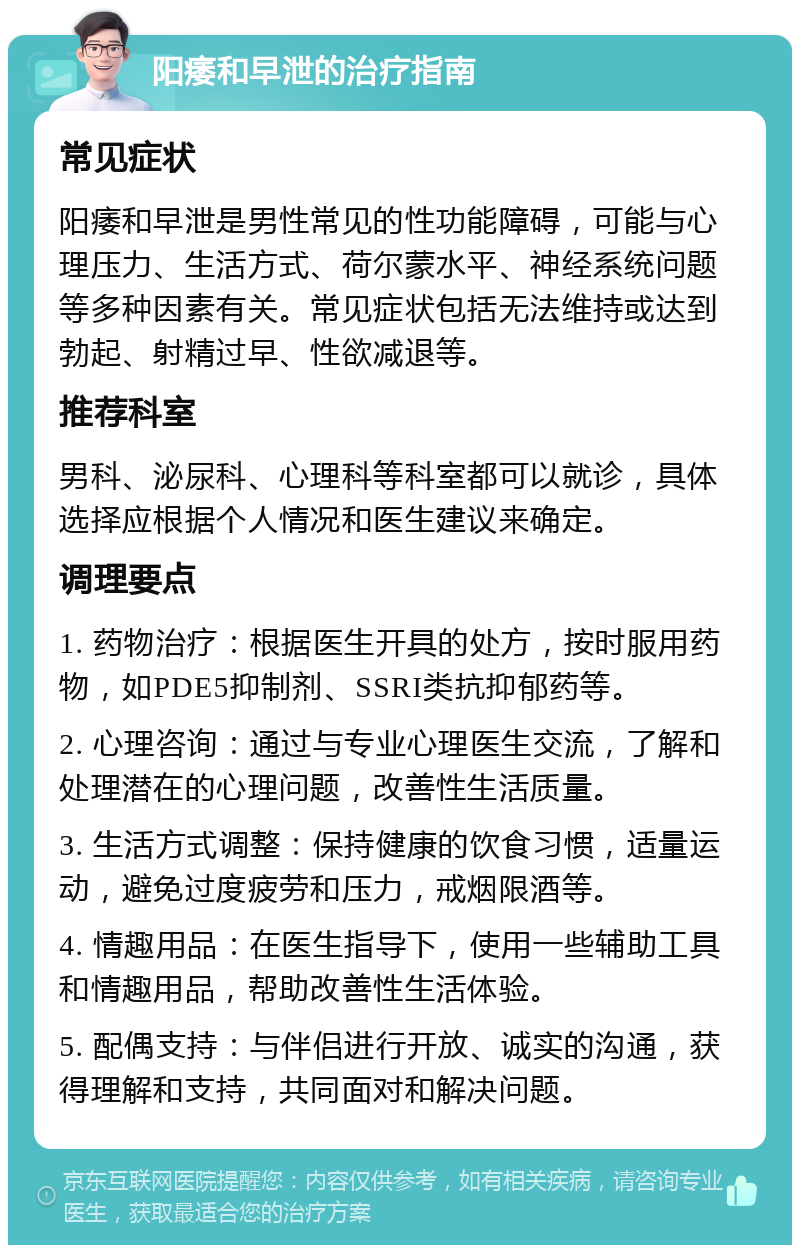 阳痿和早泄的治疗指南 常见症状 阳痿和早泄是男性常见的性功能障碍，可能与心理压力、生活方式、荷尔蒙水平、神经系统问题等多种因素有关。常见症状包括无法维持或达到勃起、射精过早、性欲减退等。 推荐科室 男科、泌尿科、心理科等科室都可以就诊，具体选择应根据个人情况和医生建议来确定。 调理要点 1. 药物治疗：根据医生开具的处方，按时服用药物，如PDE5抑制剂、SSRI类抗抑郁药等。 2. 心理咨询：通过与专业心理医生交流，了解和处理潜在的心理问题，改善性生活质量。 3. 生活方式调整：保持健康的饮食习惯，适量运动，避免过度疲劳和压力，戒烟限酒等。 4. 情趣用品：在医生指导下，使用一些辅助工具和情趣用品，帮助改善性生活体验。 5. 配偶支持：与伴侣进行开放、诚实的沟通，获得理解和支持，共同面对和解决问题。