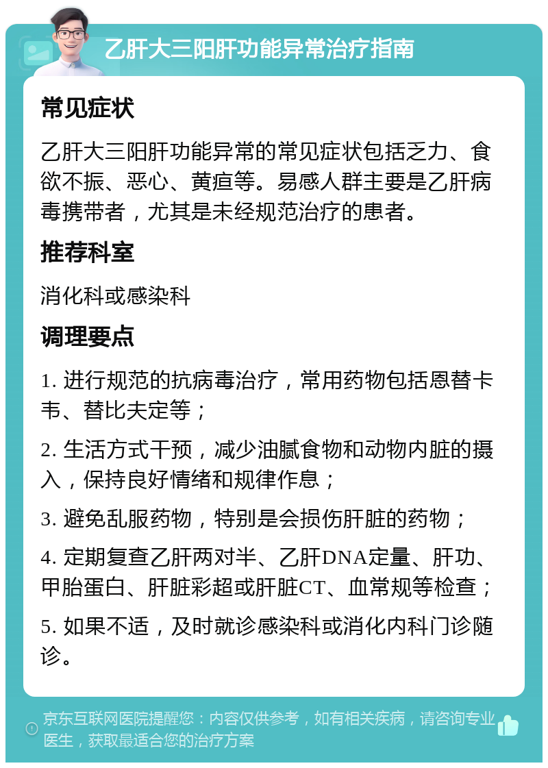 乙肝大三阳肝功能异常治疗指南 常见症状 乙肝大三阳肝功能异常的常见症状包括乏力、食欲不振、恶心、黄疸等。易感人群主要是乙肝病毒携带者，尤其是未经规范治疗的患者。 推荐科室 消化科或感染科 调理要点 1. 进行规范的抗病毒治疗，常用药物包括恩替卡韦、替比夫定等； 2. 生活方式干预，减少油腻食物和动物内脏的摄入，保持良好情绪和规律作息； 3. 避免乱服药物，特别是会损伤肝脏的药物； 4. 定期复查乙肝两对半、乙肝DNA定量、肝功、甲胎蛋白、肝脏彩超或肝脏CT、血常规等检查； 5. 如果不适，及时就诊感染科或消化内科门诊随诊。