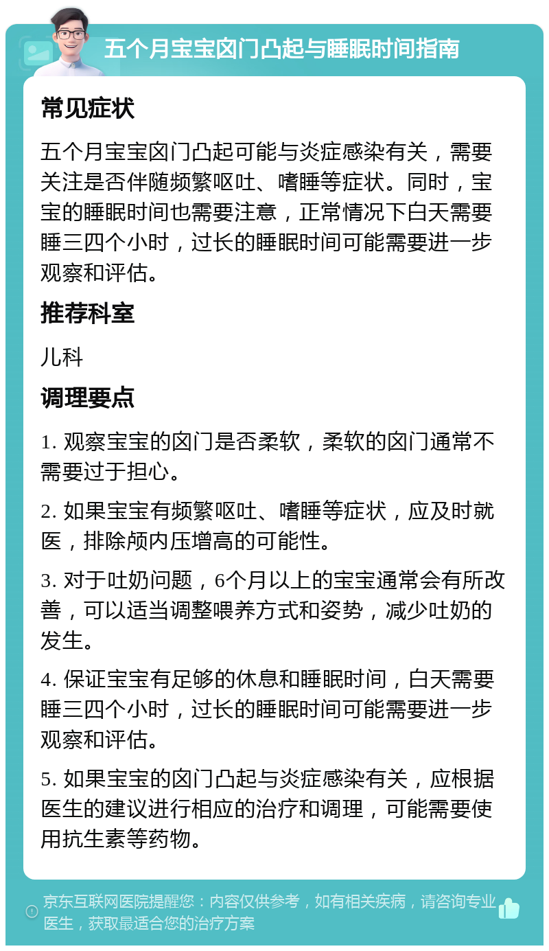 五个月宝宝囟门凸起与睡眠时间指南 常见症状 五个月宝宝囟门凸起可能与炎症感染有关，需要关注是否伴随频繁呕吐、嗜睡等症状。同时，宝宝的睡眠时间也需要注意，正常情况下白天需要睡三四个小时，过长的睡眠时间可能需要进一步观察和评估。 推荐科室 儿科 调理要点 1. 观察宝宝的囟门是否柔软，柔软的囟门通常不需要过于担心。 2. 如果宝宝有频繁呕吐、嗜睡等症状，应及时就医，排除颅内压增高的可能性。 3. 对于吐奶问题，6个月以上的宝宝通常会有所改善，可以适当调整喂养方式和姿势，减少吐奶的发生。 4. 保证宝宝有足够的休息和睡眠时间，白天需要睡三四个小时，过长的睡眠时间可能需要进一步观察和评估。 5. 如果宝宝的囟门凸起与炎症感染有关，应根据医生的建议进行相应的治疗和调理，可能需要使用抗生素等药物。