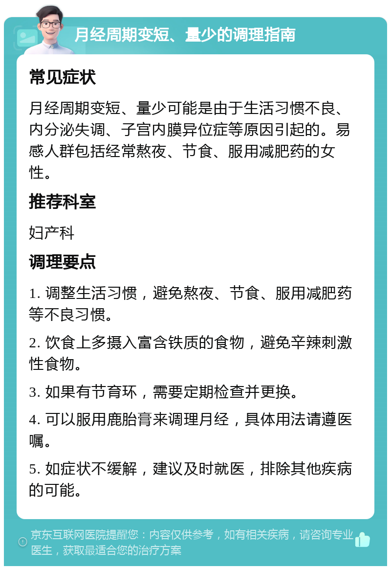 月经周期变短、量少的调理指南 常见症状 月经周期变短、量少可能是由于生活习惯不良、内分泌失调、子宫内膜异位症等原因引起的。易感人群包括经常熬夜、节食、服用减肥药的女性。 推荐科室 妇产科 调理要点 1. 调整生活习惯，避免熬夜、节食、服用减肥药等不良习惯。 2. 饮食上多摄入富含铁质的食物，避免辛辣刺激性食物。 3. 如果有节育环，需要定期检查并更换。 4. 可以服用鹿胎膏来调理月经，具体用法请遵医嘱。 5. 如症状不缓解，建议及时就医，排除其他疾病的可能。