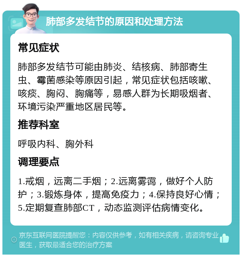 肺部多发结节的原因和处理方法 常见症状 肺部多发结节可能由肺炎、结核病、肺部寄生虫、霉菌感染等原因引起，常见症状包括咳嗽、咳痰、胸闷、胸痛等，易感人群为长期吸烟者、环境污染严重地区居民等。 推荐科室 呼吸内科、胸外科 调理要点 1.戒烟，远离二手烟；2.远离雾霭，做好个人防护；3.锻炼身体，提高免疫力；4.保持良好心情；5.定期复查肺部CT，动态监测评估病情变化。