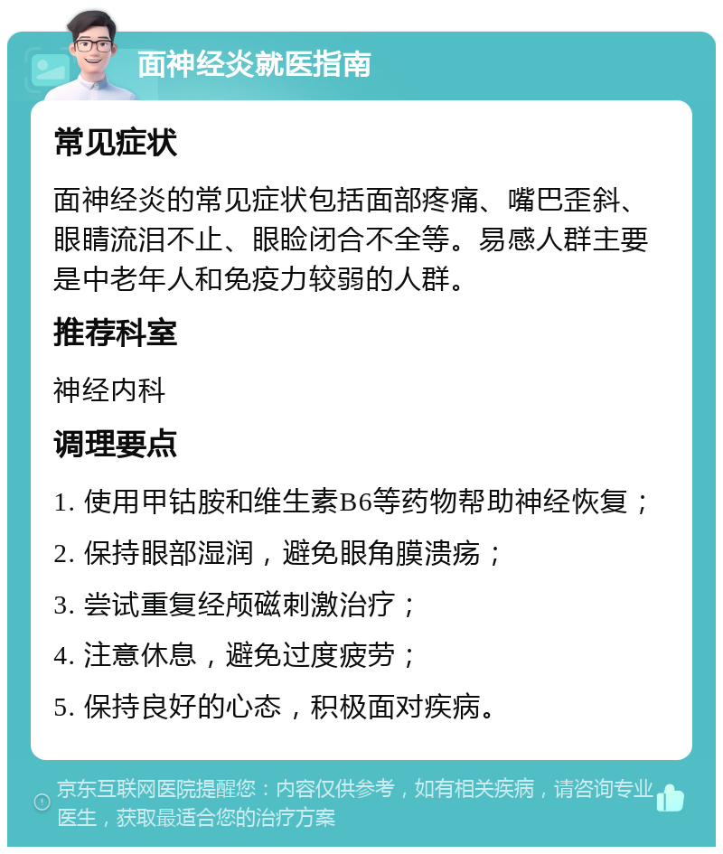 面神经炎就医指南 常见症状 面神经炎的常见症状包括面部疼痛、嘴巴歪斜、眼睛流泪不止、眼睑闭合不全等。易感人群主要是中老年人和免疫力较弱的人群。 推荐科室 神经内科 调理要点 1. 使用甲钴胺和维生素B6等药物帮助神经恢复； 2. 保持眼部湿润，避免眼角膜溃疡； 3. 尝试重复经颅磁刺激治疗； 4. 注意休息，避免过度疲劳； 5. 保持良好的心态，积极面对疾病。