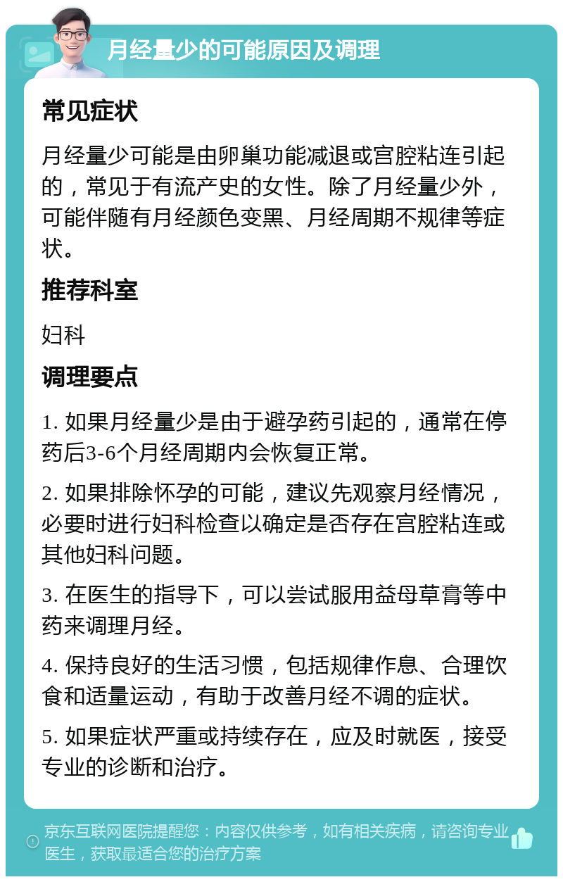 月经量少的可能原因及调理 常见症状 月经量少可能是由卵巢功能减退或宫腔粘连引起的，常见于有流产史的女性。除了月经量少外，可能伴随有月经颜色变黑、月经周期不规律等症状。 推荐科室 妇科 调理要点 1. 如果月经量少是由于避孕药引起的，通常在停药后3-6个月经周期内会恢复正常。 2. 如果排除怀孕的可能，建议先观察月经情况，必要时进行妇科检查以确定是否存在宫腔粘连或其他妇科问题。 3. 在医生的指导下，可以尝试服用益母草膏等中药来调理月经。 4. 保持良好的生活习惯，包括规律作息、合理饮食和适量运动，有助于改善月经不调的症状。 5. 如果症状严重或持续存在，应及时就医，接受专业的诊断和治疗。