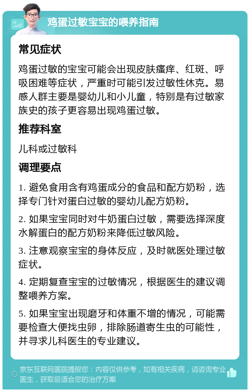 鸡蛋过敏宝宝的喂养指南 常见症状 鸡蛋过敏的宝宝可能会出现皮肤瘙痒、红斑、呼吸困难等症状，严重时可能引发过敏性休克。易感人群主要是婴幼儿和小儿童，特别是有过敏家族史的孩子更容易出现鸡蛋过敏。 推荐科室 儿科或过敏科 调理要点 1. 避免食用含有鸡蛋成分的食品和配方奶粉，选择专门针对蛋白过敏的婴幼儿配方奶粉。 2. 如果宝宝同时对牛奶蛋白过敏，需要选择深度水解蛋白的配方奶粉来降低过敏风险。 3. 注意观察宝宝的身体反应，及时就医处理过敏症状。 4. 定期复查宝宝的过敏情况，根据医生的建议调整喂养方案。 5. 如果宝宝出现磨牙和体重不增的情况，可能需要检查大便找虫卵，排除肠道寄生虫的可能性，并寻求儿科医生的专业建议。