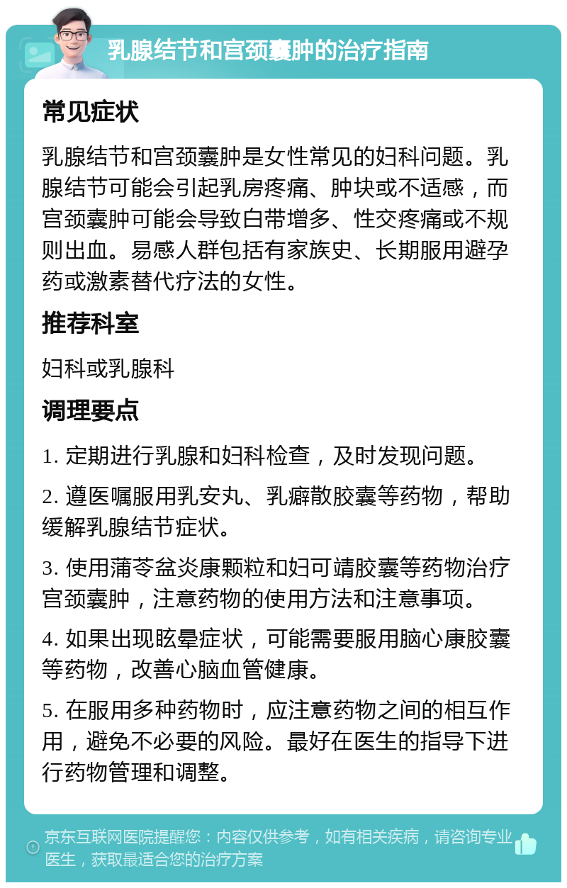 乳腺结节和宫颈囊肿的治疗指南 常见症状 乳腺结节和宫颈囊肿是女性常见的妇科问题。乳腺结节可能会引起乳房疼痛、肿块或不适感，而宫颈囊肿可能会导致白带增多、性交疼痛或不规则出血。易感人群包括有家族史、长期服用避孕药或激素替代疗法的女性。 推荐科室 妇科或乳腺科 调理要点 1. 定期进行乳腺和妇科检查，及时发现问题。 2. 遵医嘱服用乳安丸、乳癖散胶囊等药物，帮助缓解乳腺结节症状。 3. 使用蒲苓盆炎康颗粒和妇可靖胶囊等药物治疗宫颈囊肿，注意药物的使用方法和注意事项。 4. 如果出现眩晕症状，可能需要服用脑心康胶囊等药物，改善心脑血管健康。 5. 在服用多种药物时，应注意药物之间的相互作用，避免不必要的风险。最好在医生的指导下进行药物管理和调整。