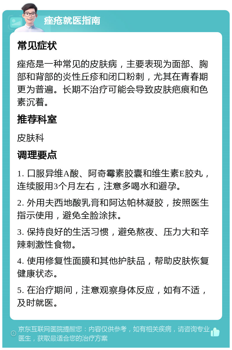 痤疮就医指南 常见症状 痤疮是一种常见的皮肤病，主要表现为面部、胸部和背部的炎性丘疹和闭口粉刺，尤其在青春期更为普遍。长期不治疗可能会导致皮肤疤痕和色素沉着。 推荐科室 皮肤科 调理要点 1. 口服异维A酸、阿奇霉素胶囊和维生素E胶丸，连续服用3个月左右，注意多喝水和避孕。 2. 外用夫西地酸乳膏和阿达帕林凝胶，按照医生指示使用，避免全脸涂抹。 3. 保持良好的生活习惯，避免熬夜、压力大和辛辣刺激性食物。 4. 使用修复性面膜和其他护肤品，帮助皮肤恢复健康状态。 5. 在治疗期间，注意观察身体反应，如有不适，及时就医。