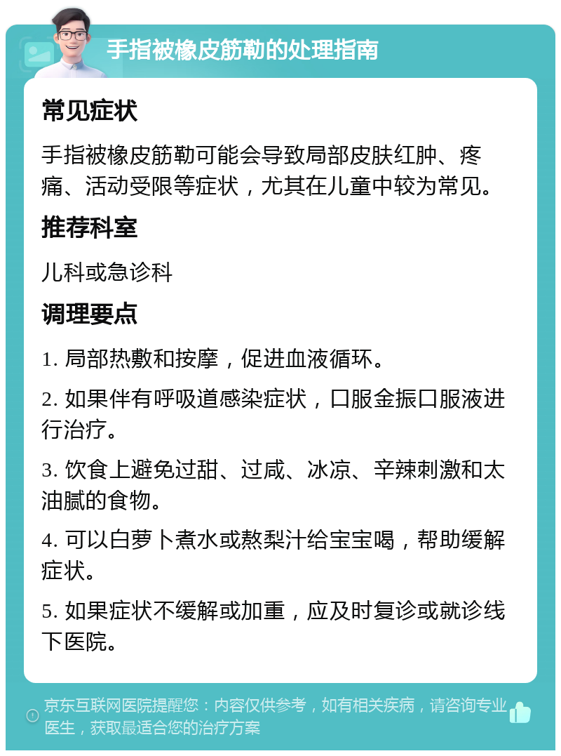 手指被橡皮筋勒的处理指南 常见症状 手指被橡皮筋勒可能会导致局部皮肤红肿、疼痛、活动受限等症状，尤其在儿童中较为常见。 推荐科室 儿科或急诊科 调理要点 1. 局部热敷和按摩，促进血液循环。 2. 如果伴有呼吸道感染症状，口服金振口服液进行治疗。 3. 饮食上避免过甜、过咸、冰凉、辛辣刺激和太油腻的食物。 4. 可以白萝卜煮水或熬梨汁给宝宝喝，帮助缓解症状。 5. 如果症状不缓解或加重，应及时复诊或就诊线下医院。