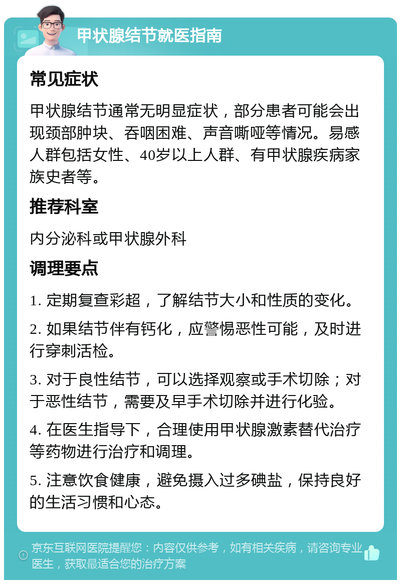 甲状腺结节就医指南 常见症状 甲状腺结节通常无明显症状，部分患者可能会出现颈部肿块、吞咽困难、声音嘶哑等情况。易感人群包括女性、40岁以上人群、有甲状腺疾病家族史者等。 推荐科室 内分泌科或甲状腺外科 调理要点 1. 定期复查彩超，了解结节大小和性质的变化。 2. 如果结节伴有钙化，应警惕恶性可能，及时进行穿刺活检。 3. 对于良性结节，可以选择观察或手术切除；对于恶性结节，需要及早手术切除并进行化验。 4. 在医生指导下，合理使用甲状腺激素替代治疗等药物进行治疗和调理。 5. 注意饮食健康，避免摄入过多碘盐，保持良好的生活习惯和心态。