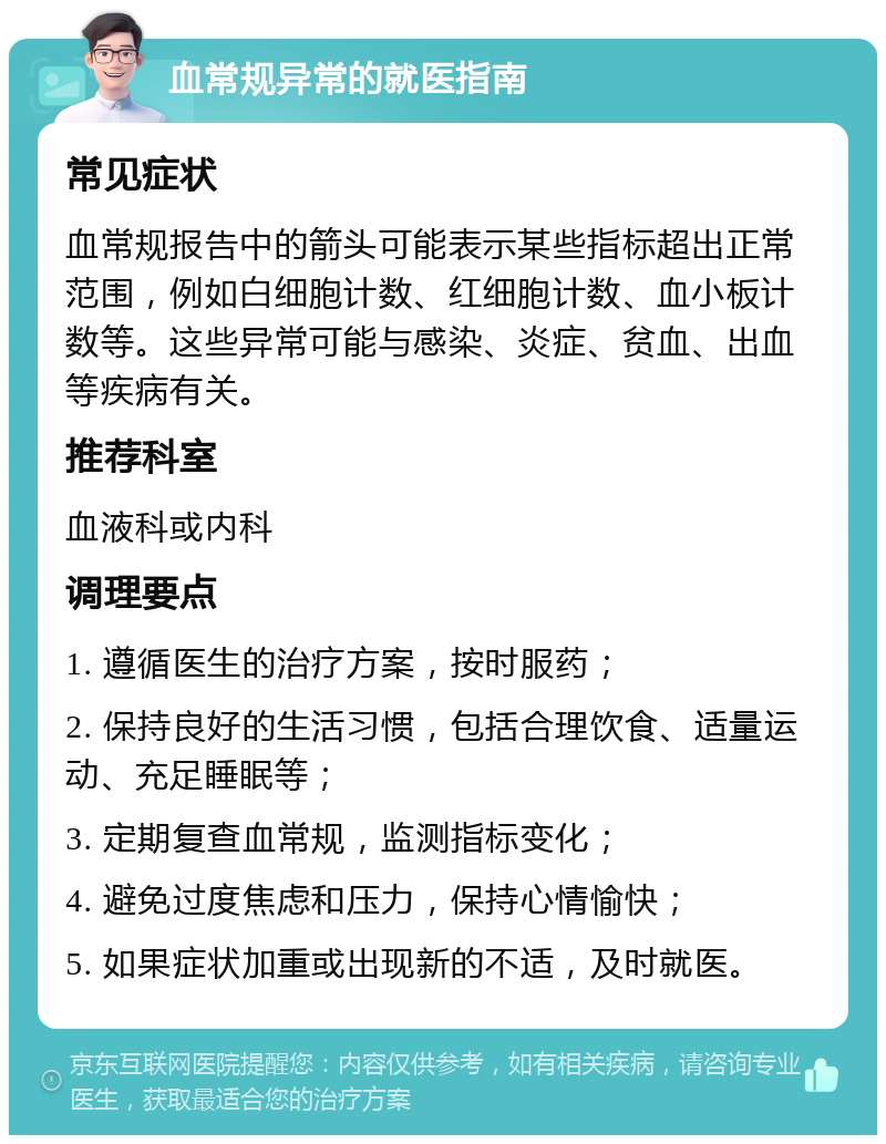 血常规异常的就医指南 常见症状 血常规报告中的箭头可能表示某些指标超出正常范围，例如白细胞计数、红细胞计数、血小板计数等。这些异常可能与感染、炎症、贫血、出血等疾病有关。 推荐科室 血液科或内科 调理要点 1. 遵循医生的治疗方案，按时服药； 2. 保持良好的生活习惯，包括合理饮食、适量运动、充足睡眠等； 3. 定期复查血常规，监测指标变化； 4. 避免过度焦虑和压力，保持心情愉快； 5. 如果症状加重或出现新的不适，及时就医。