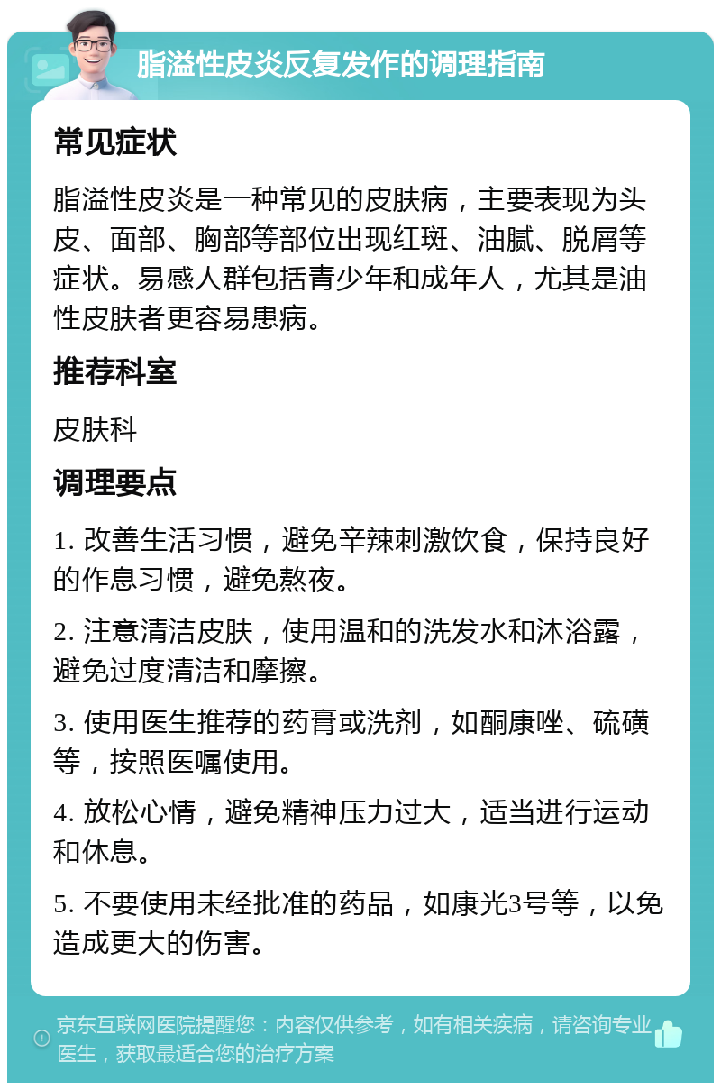 脂溢性皮炎反复发作的调理指南 常见症状 脂溢性皮炎是一种常见的皮肤病，主要表现为头皮、面部、胸部等部位出现红斑、油腻、脱屑等症状。易感人群包括青少年和成年人，尤其是油性皮肤者更容易患病。 推荐科室 皮肤科 调理要点 1. 改善生活习惯，避免辛辣刺激饮食，保持良好的作息习惯，避免熬夜。 2. 注意清洁皮肤，使用温和的洗发水和沐浴露，避免过度清洁和摩擦。 3. 使用医生推荐的药膏或洗剂，如酮康唑、硫磺等，按照医嘱使用。 4. 放松心情，避免精神压力过大，适当进行运动和休息。 5. 不要使用未经批准的药品，如康光3号等，以免造成更大的伤害。