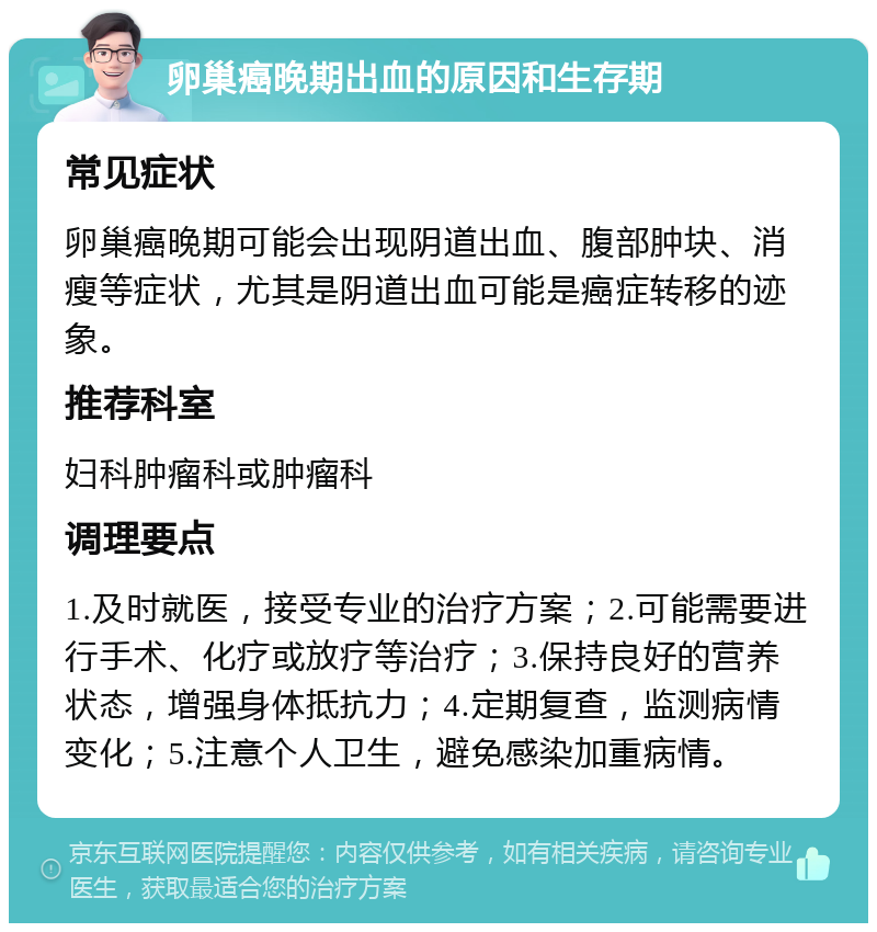 卵巢癌晚期出血的原因和生存期 常见症状 卵巢癌晚期可能会出现阴道出血、腹部肿块、消瘦等症状，尤其是阴道出血可能是癌症转移的迹象。 推荐科室 妇科肿瘤科或肿瘤科 调理要点 1.及时就医，接受专业的治疗方案；2.可能需要进行手术、化疗或放疗等治疗；3.保持良好的营养状态，增强身体抵抗力；4.定期复查，监测病情变化；5.注意个人卫生，避免感染加重病情。