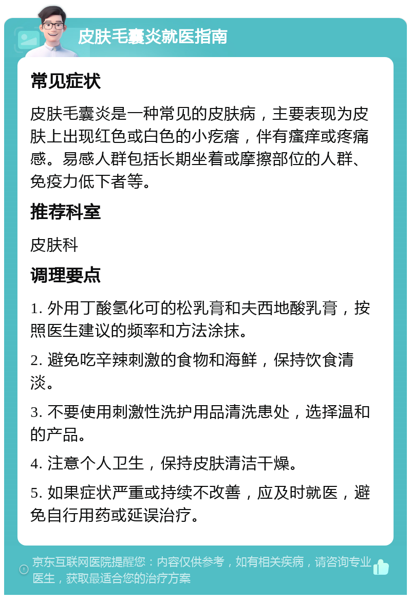 皮肤毛囊炎就医指南 常见症状 皮肤毛囊炎是一种常见的皮肤病，主要表现为皮肤上出现红色或白色的小疙瘩，伴有瘙痒或疼痛感。易感人群包括长期坐着或摩擦部位的人群、免疫力低下者等。 推荐科室 皮肤科 调理要点 1. 外用丁酸氢化可的松乳膏和夫西地酸乳膏，按照医生建议的频率和方法涂抹。 2. 避免吃辛辣刺激的食物和海鲜，保持饮食清淡。 3. 不要使用刺激性洗护用品清洗患处，选择温和的产品。 4. 注意个人卫生，保持皮肤清洁干燥。 5. 如果症状严重或持续不改善，应及时就医，避免自行用药或延误治疗。