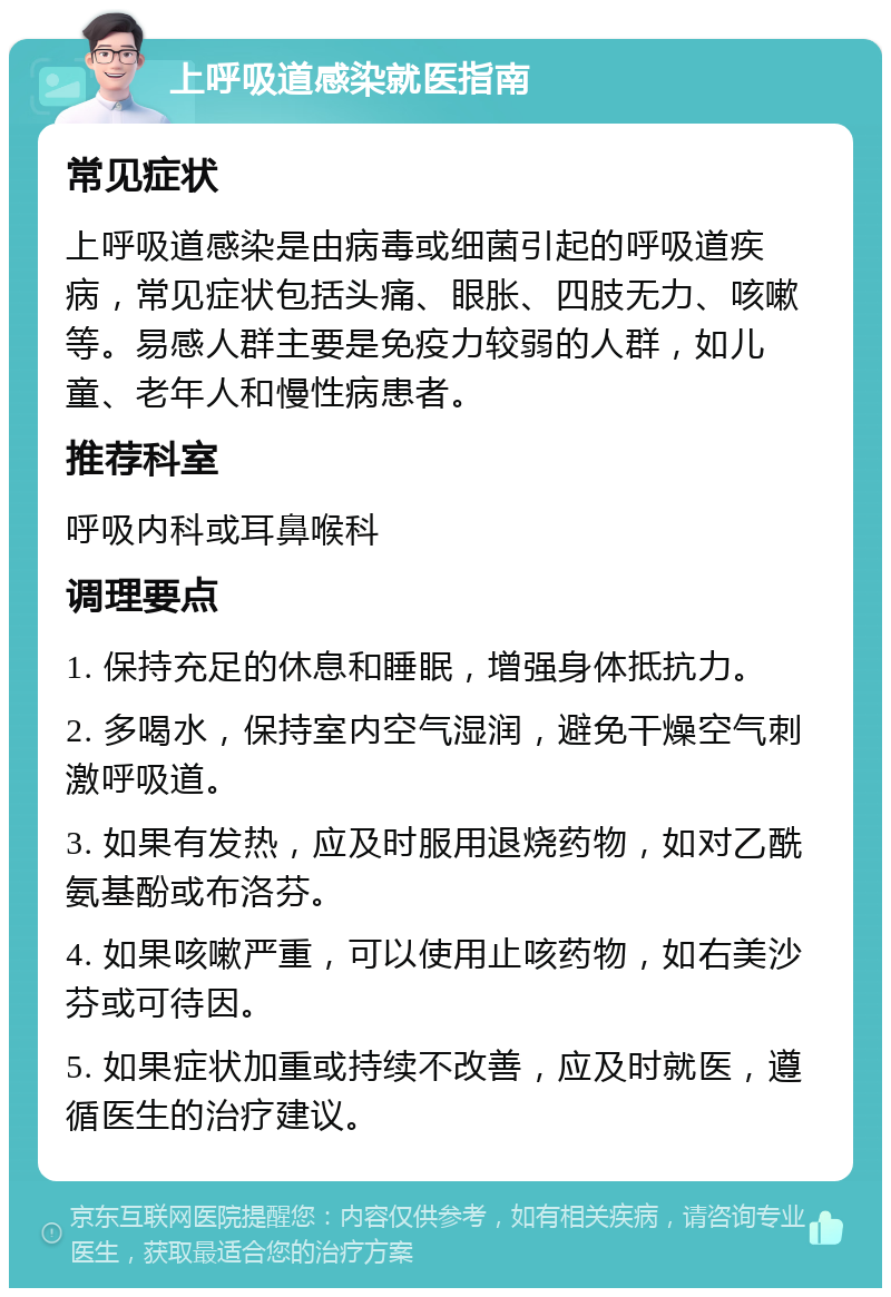 上呼吸道感染就医指南 常见症状 上呼吸道感染是由病毒或细菌引起的呼吸道疾病，常见症状包括头痛、眼胀、四肢无力、咳嗽等。易感人群主要是免疫力较弱的人群，如儿童、老年人和慢性病患者。 推荐科室 呼吸内科或耳鼻喉科 调理要点 1. 保持充足的休息和睡眠，增强身体抵抗力。 2. 多喝水，保持室内空气湿润，避免干燥空气刺激呼吸道。 3. 如果有发热，应及时服用退烧药物，如对乙酰氨基酚或布洛芬。 4. 如果咳嗽严重，可以使用止咳药物，如右美沙芬或可待因。 5. 如果症状加重或持续不改善，应及时就医，遵循医生的治疗建议。