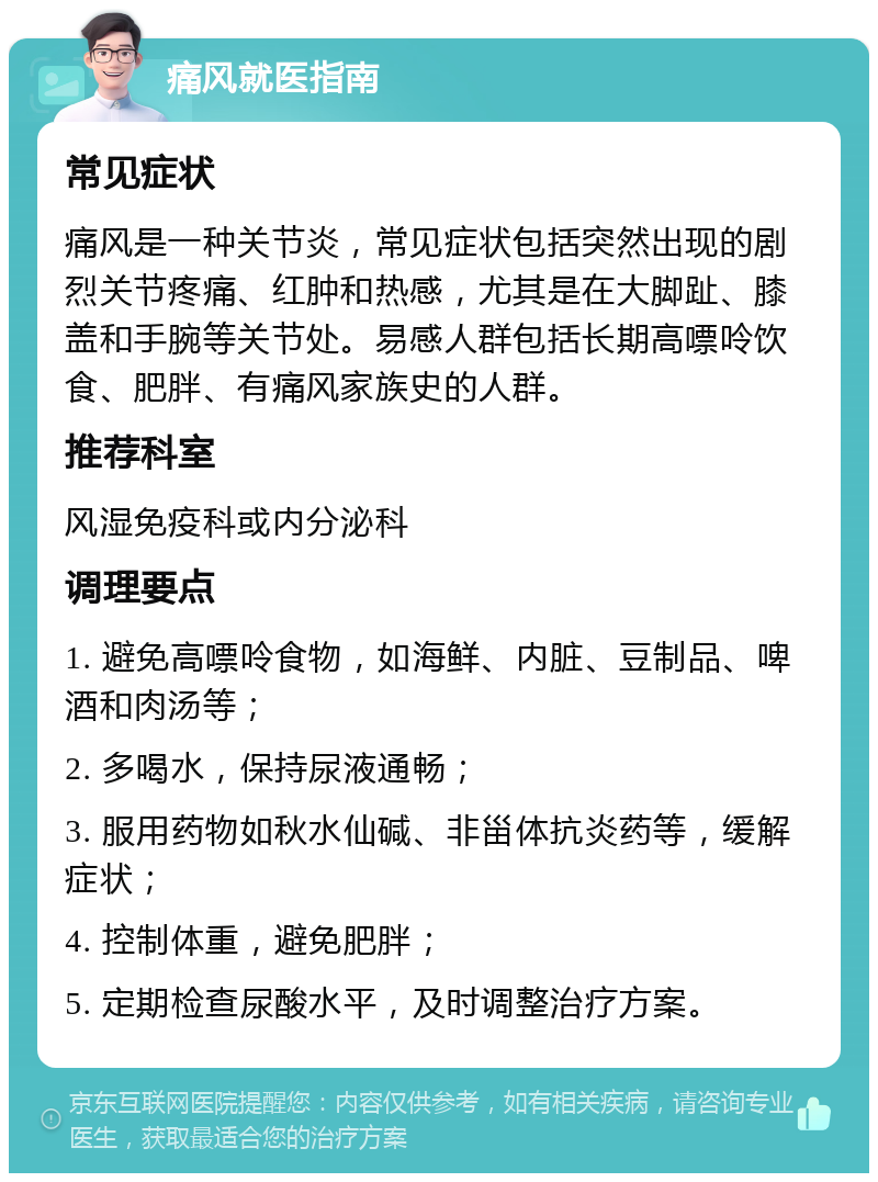 痛风就医指南 常见症状 痛风是一种关节炎，常见症状包括突然出现的剧烈关节疼痛、红肿和热感，尤其是在大脚趾、膝盖和手腕等关节处。易感人群包括长期高嘌呤饮食、肥胖、有痛风家族史的人群。 推荐科室 风湿免疫科或内分泌科 调理要点 1. 避免高嘌呤食物，如海鲜、内脏、豆制品、啤酒和肉汤等； 2. 多喝水，保持尿液通畅； 3. 服用药物如秋水仙碱、非甾体抗炎药等，缓解症状； 4. 控制体重，避免肥胖； 5. 定期检查尿酸水平，及时调整治疗方案。