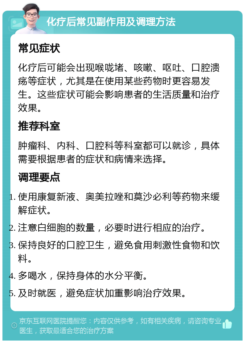 化疗后常见副作用及调理方法 常见症状 化疗后可能会出现喉咙堵、咳嗽、呕吐、口腔溃疡等症状，尤其是在使用某些药物时更容易发生。这些症状可能会影响患者的生活质量和治疗效果。 推荐科室 肿瘤科、内科、口腔科等科室都可以就诊，具体需要根据患者的症状和病情来选择。 调理要点 使用康复新液、奥美拉唑和莫沙必利等药物来缓解症状。 注意白细胞的数量，必要时进行相应的治疗。 保持良好的口腔卫生，避免食用刺激性食物和饮料。 多喝水，保持身体的水分平衡。 及时就医，避免症状加重影响治疗效果。