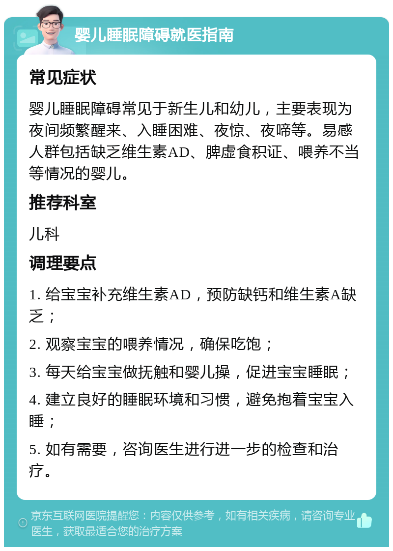 婴儿睡眠障碍就医指南 常见症状 婴儿睡眠障碍常见于新生儿和幼儿，主要表现为夜间频繁醒来、入睡困难、夜惊、夜啼等。易感人群包括缺乏维生素AD、脾虚食积证、喂养不当等情况的婴儿。 推荐科室 儿科 调理要点 1. 给宝宝补充维生素AD，预防缺钙和维生素A缺乏； 2. 观察宝宝的喂养情况，确保吃饱； 3. 每天给宝宝做抚触和婴儿操，促进宝宝睡眠； 4. 建立良好的睡眠环境和习惯，避免抱着宝宝入睡； 5. 如有需要，咨询医生进行进一步的检查和治疗。