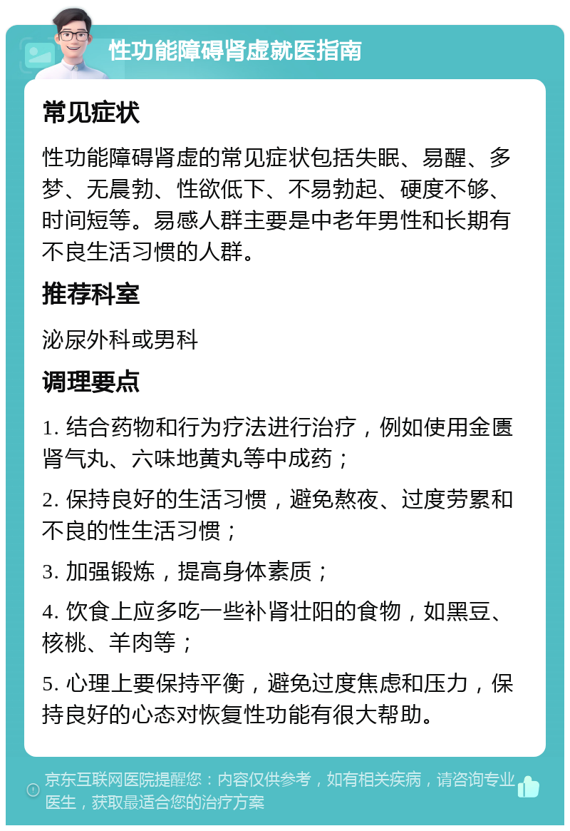 性功能障碍肾虚就医指南 常见症状 性功能障碍肾虚的常见症状包括失眠、易醒、多梦、无晨勃、性欲低下、不易勃起、硬度不够、时间短等。易感人群主要是中老年男性和长期有不良生活习惯的人群。 推荐科室 泌尿外科或男科 调理要点 1. 结合药物和行为疗法进行治疗，例如使用金匮肾气丸、六味地黄丸等中成药； 2. 保持良好的生活习惯，避免熬夜、过度劳累和不良的性生活习惯； 3. 加强锻炼，提高身体素质； 4. 饮食上应多吃一些补肾壮阳的食物，如黑豆、核桃、羊肉等； 5. 心理上要保持平衡，避免过度焦虑和压力，保持良好的心态对恢复性功能有很大帮助。