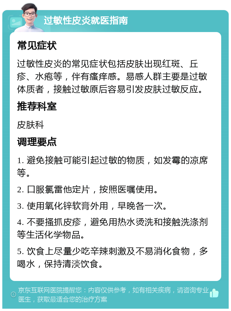 过敏性皮炎就医指南 常见症状 过敏性皮炎的常见症状包括皮肤出现红斑、丘疹、水疱等，伴有瘙痒感。易感人群主要是过敏体质者，接触过敏原后容易引发皮肤过敏反应。 推荐科室 皮肤科 调理要点 1. 避免接触可能引起过敏的物质，如发霉的凉席等。 2. 口服氯雷他定片，按照医嘱使用。 3. 使用氧化锌软膏外用，早晚各一次。 4. 不要搔抓皮疹，避免用热水烫洗和接触洗涤剂等生活化学物品。 5. 饮食上尽量少吃辛辣刺激及不易消化食物，多喝水，保持清淡饮食。