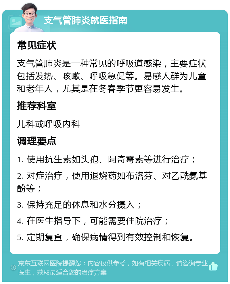 支气管肺炎就医指南 常见症状 支气管肺炎是一种常见的呼吸道感染，主要症状包括发热、咳嗽、呼吸急促等。易感人群为儿童和老年人，尤其是在冬春季节更容易发生。 推荐科室 儿科或呼吸内科 调理要点 1. 使用抗生素如头孢、阿奇霉素等进行治疗； 2. 对症治疗，使用退烧药如布洛芬、对乙酰氨基酚等； 3. 保持充足的休息和水分摄入； 4. 在医生指导下，可能需要住院治疗； 5. 定期复查，确保病情得到有效控制和恢复。