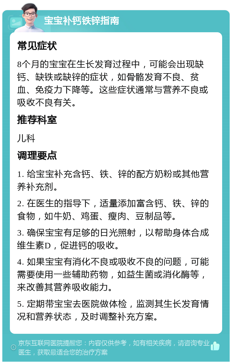 宝宝补钙铁锌指南 常见症状 8个月的宝宝在生长发育过程中，可能会出现缺钙、缺铁或缺锌的症状，如骨骼发育不良、贫血、免疫力下降等。这些症状通常与营养不良或吸收不良有关。 推荐科室 儿科 调理要点 1. 给宝宝补充含钙、铁、锌的配方奶粉或其他营养补充剂。 2. 在医生的指导下，适量添加富含钙、铁、锌的食物，如牛奶、鸡蛋、瘦肉、豆制品等。 3. 确保宝宝有足够的日光照射，以帮助身体合成维生素D，促进钙的吸收。 4. 如果宝宝有消化不良或吸收不良的问题，可能需要使用一些辅助药物，如益生菌或消化酶等，来改善其营养吸收能力。 5. 定期带宝宝去医院做体检，监测其生长发育情况和营养状态，及时调整补充方案。