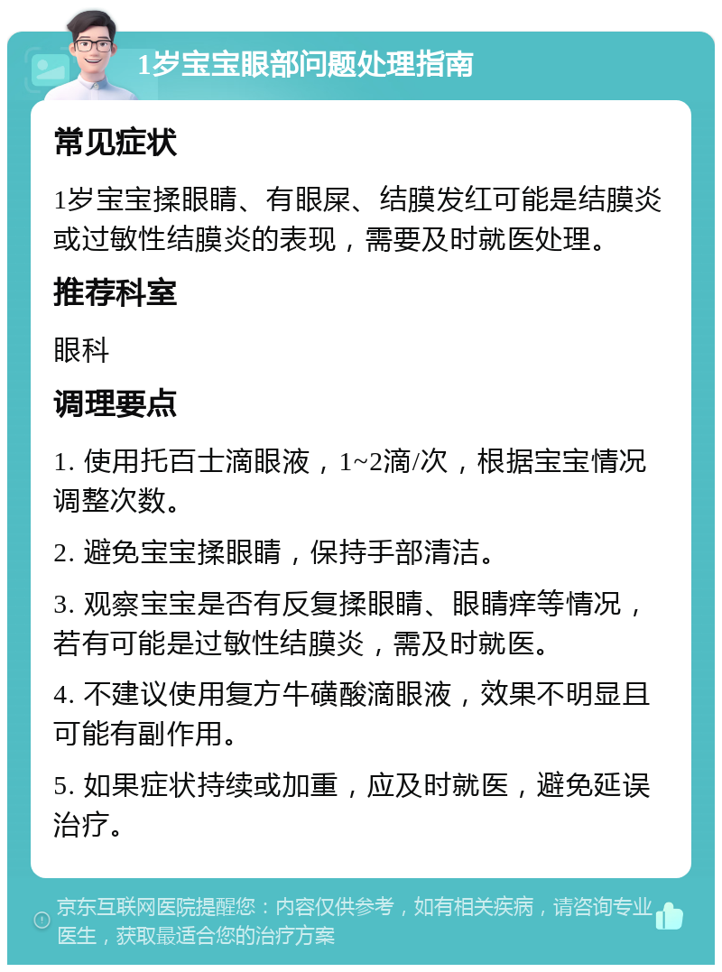 1岁宝宝眼部问题处理指南 常见症状 1岁宝宝揉眼睛、有眼屎、结膜发红可能是结膜炎或过敏性结膜炎的表现，需要及时就医处理。 推荐科室 眼科 调理要点 1. 使用托百士滴眼液，1~2滴/次，根据宝宝情况调整次数。 2. 避免宝宝揉眼睛，保持手部清洁。 3. 观察宝宝是否有反复揉眼睛、眼睛痒等情况，若有可能是过敏性结膜炎，需及时就医。 4. 不建议使用复方牛磺酸滴眼液，效果不明显且可能有副作用。 5. 如果症状持续或加重，应及时就医，避免延误治疗。