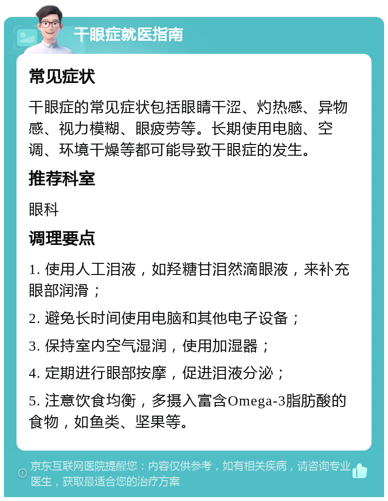 干眼症就医指南 常见症状 干眼症的常见症状包括眼睛干涩、灼热感、异物感、视力模糊、眼疲劳等。长期使用电脑、空调、环境干燥等都可能导致干眼症的发生。 推荐科室 眼科 调理要点 1. 使用人工泪液，如羟糖甘泪然滴眼液，来补充眼部润滑； 2. 避免长时间使用电脑和其他电子设备； 3. 保持室内空气湿润，使用加湿器； 4. 定期进行眼部按摩，促进泪液分泌； 5. 注意饮食均衡，多摄入富含Omega-3脂肪酸的食物，如鱼类、坚果等。