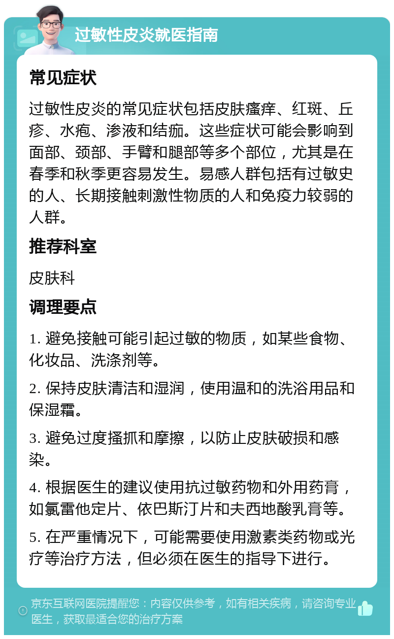 过敏性皮炎就医指南 常见症状 过敏性皮炎的常见症状包括皮肤瘙痒、红斑、丘疹、水疱、渗液和结痂。这些症状可能会影响到面部、颈部、手臂和腿部等多个部位，尤其是在春季和秋季更容易发生。易感人群包括有过敏史的人、长期接触刺激性物质的人和免疫力较弱的人群。 推荐科室 皮肤科 调理要点 1. 避免接触可能引起过敏的物质，如某些食物、化妆品、洗涤剂等。 2. 保持皮肤清洁和湿润，使用温和的洗浴用品和保湿霜。 3. 避免过度搔抓和摩擦，以防止皮肤破损和感染。 4. 根据医生的建议使用抗过敏药物和外用药膏，如氯雷他定片、依巴斯汀片和夫西地酸乳膏等。 5. 在严重情况下，可能需要使用激素类药物或光疗等治疗方法，但必须在医生的指导下进行。