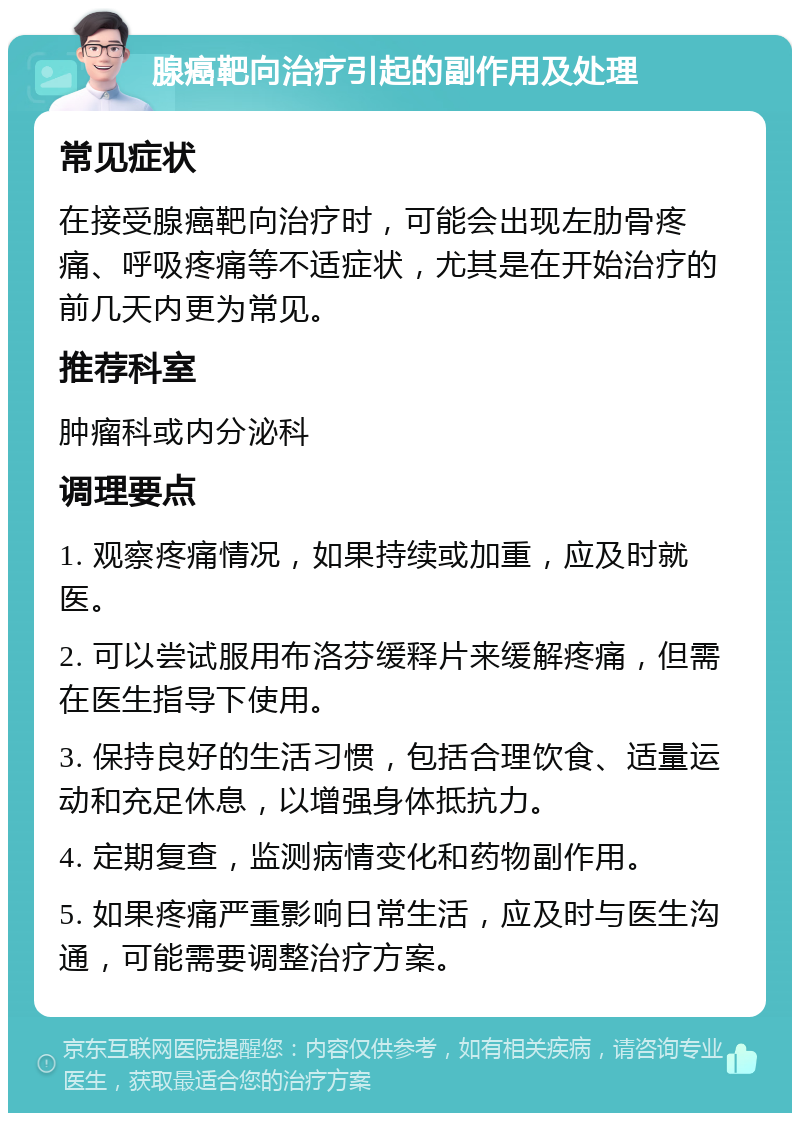 腺癌靶向治疗引起的副作用及处理 常见症状 在接受腺癌靶向治疗时，可能会出现左肋骨疼痛、呼吸疼痛等不适症状，尤其是在开始治疗的前几天内更为常见。 推荐科室 肿瘤科或内分泌科 调理要点 1. 观察疼痛情况，如果持续或加重，应及时就医。 2. 可以尝试服用布洛芬缓释片来缓解疼痛，但需在医生指导下使用。 3. 保持良好的生活习惯，包括合理饮食、适量运动和充足休息，以增强身体抵抗力。 4. 定期复查，监测病情变化和药物副作用。 5. 如果疼痛严重影响日常生活，应及时与医生沟通，可能需要调整治疗方案。