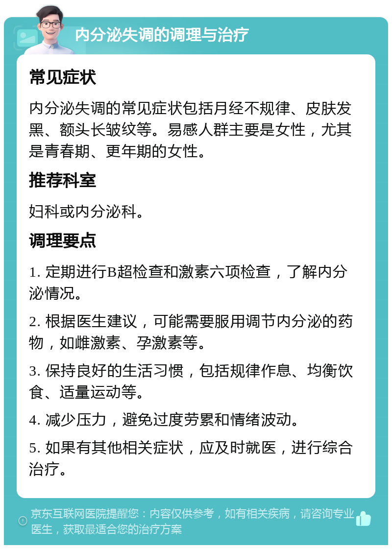 内分泌失调的调理与治疗 常见症状 内分泌失调的常见症状包括月经不规律、皮肤发黑、额头长皱纹等。易感人群主要是女性，尤其是青春期、更年期的女性。 推荐科室 妇科或内分泌科。 调理要点 1. 定期进行B超检查和激素六项检查，了解内分泌情况。 2. 根据医生建议，可能需要服用调节内分泌的药物，如雌激素、孕激素等。 3. 保持良好的生活习惯，包括规律作息、均衡饮食、适量运动等。 4. 减少压力，避免过度劳累和情绪波动。 5. 如果有其他相关症状，应及时就医，进行综合治疗。