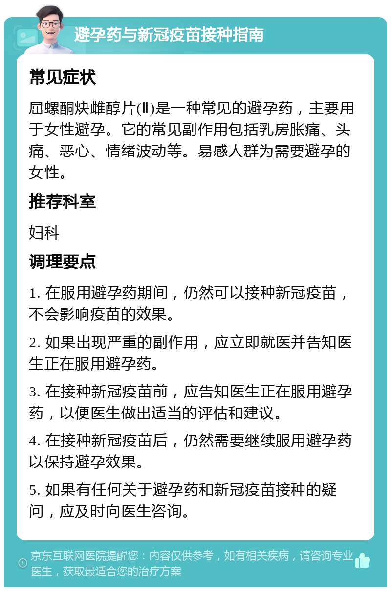 避孕药与新冠疫苗接种指南 常见症状 屈螺酮炔雌醇片(Ⅱ)是一种常见的避孕药，主要用于女性避孕。它的常见副作用包括乳房胀痛、头痛、恶心、情绪波动等。易感人群为需要避孕的女性。 推荐科室 妇科 调理要点 1. 在服用避孕药期间，仍然可以接种新冠疫苗，不会影响疫苗的效果。 2. 如果出现严重的副作用，应立即就医并告知医生正在服用避孕药。 3. 在接种新冠疫苗前，应告知医生正在服用避孕药，以便医生做出适当的评估和建议。 4. 在接种新冠疫苗后，仍然需要继续服用避孕药以保持避孕效果。 5. 如果有任何关于避孕药和新冠疫苗接种的疑问，应及时向医生咨询。