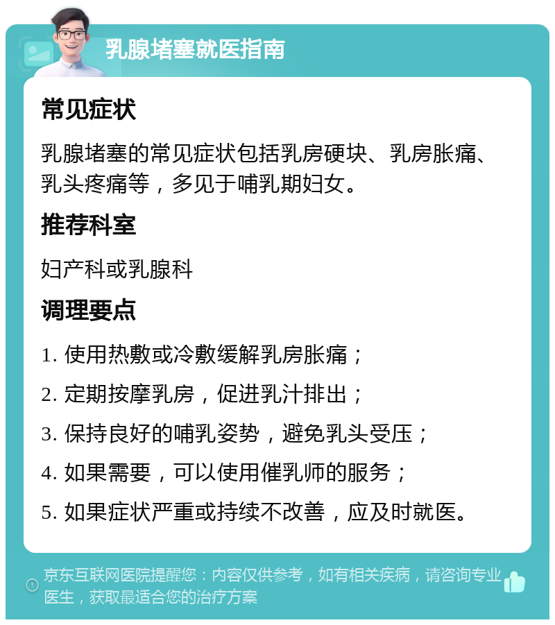 乳腺堵塞就医指南 常见症状 乳腺堵塞的常见症状包括乳房硬块、乳房胀痛、乳头疼痛等，多见于哺乳期妇女。 推荐科室 妇产科或乳腺科 调理要点 1. 使用热敷或冷敷缓解乳房胀痛； 2. 定期按摩乳房，促进乳汁排出； 3. 保持良好的哺乳姿势，避免乳头受压； 4. 如果需要，可以使用催乳师的服务； 5. 如果症状严重或持续不改善，应及时就医。